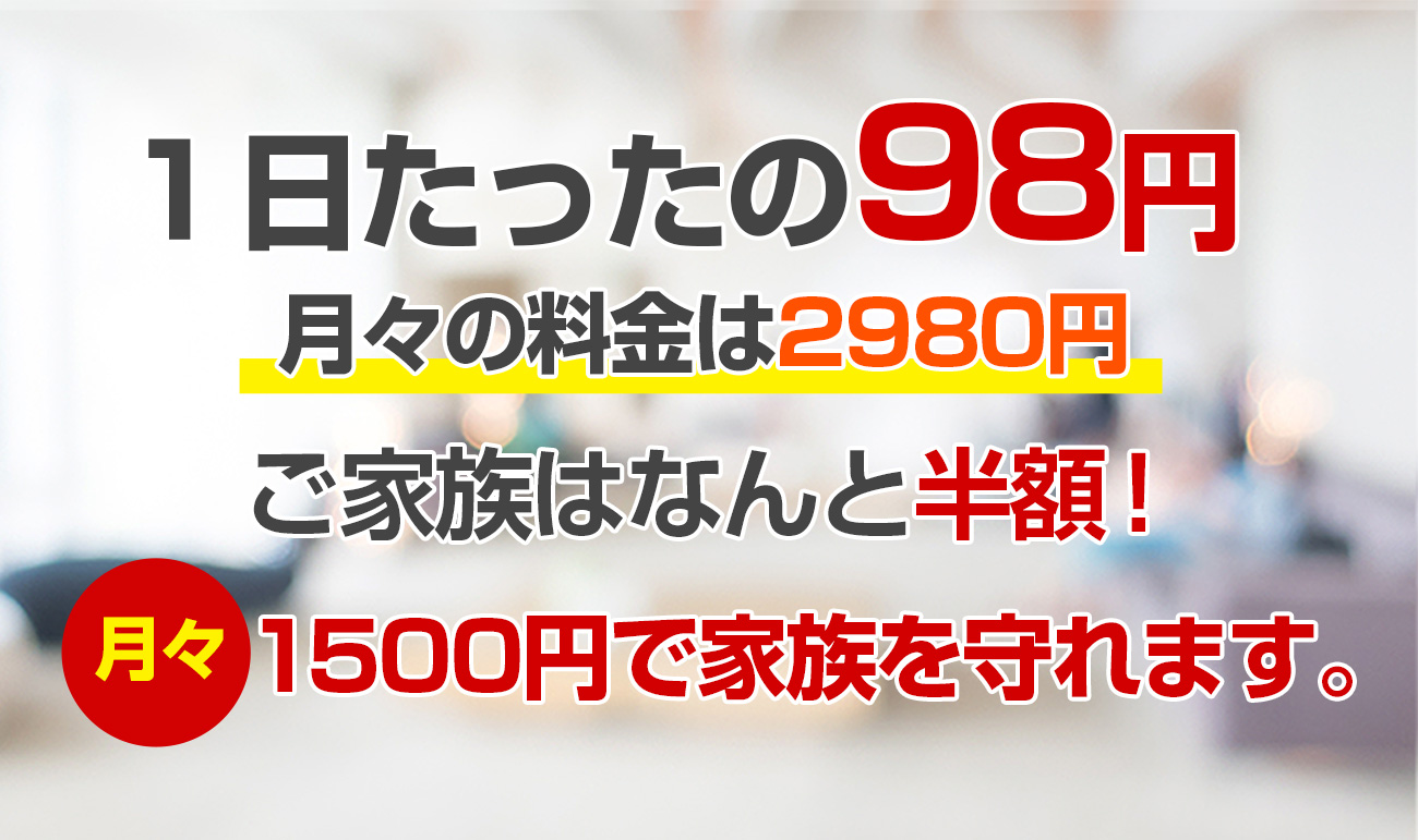 1日たったの98円 月々の料金は2980円 ご家族はなんと半額！月々1500円で家族を守れます。