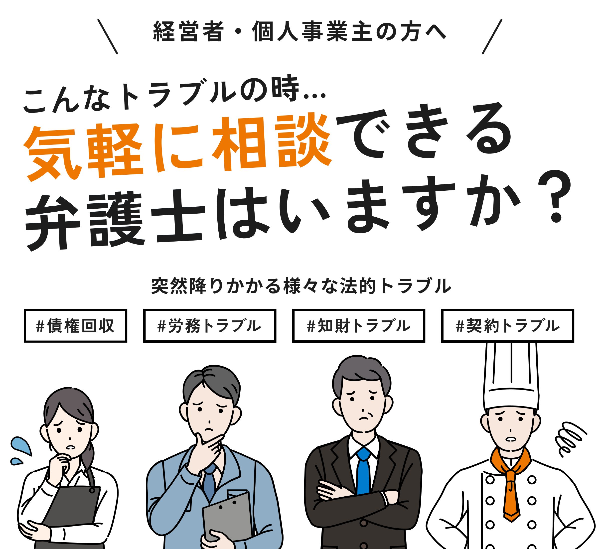 経営者・個人事業主の方へ。こんなトラブルの時、気軽に相談できる弁護士はいますか？突然ふりかかる様々な法的トラブル
      。債権回収、労務トラブル、知財トラブル、契約トラブル