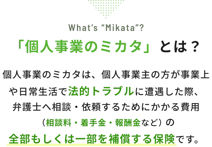 「個人事業のミカタ」とは？ 個人事業のミカタは、個人事業主の方が事業上や日常生活で法的トラブルに遭遇した際、弁護士へ相談・依頼するためにかかる費用（相談料・着手金・報酬金など）の全部もしくは一部を補償する保険です。